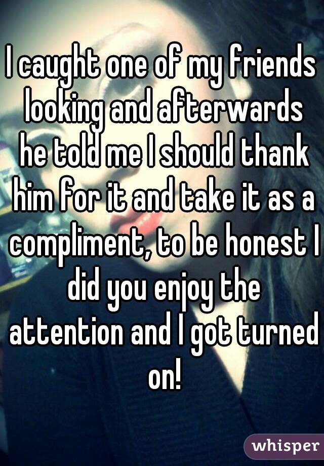 I caught one of my friends looking and afterwards he told me I should thank him for it and take it as a compliment, to be honest I did you enjoy the attention and I got turned on!