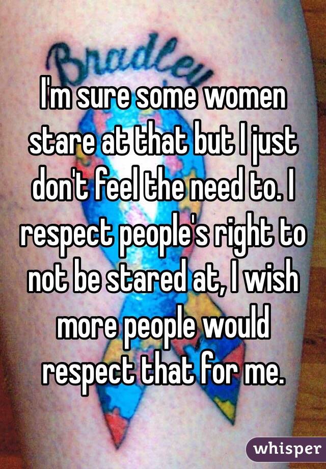 I'm sure some women stare at that but I just don't feel the need to. I respect people's right to not be stared at, I wish more people would respect that for me. 