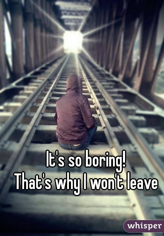 It's so boring! 
That's why I won't leave 