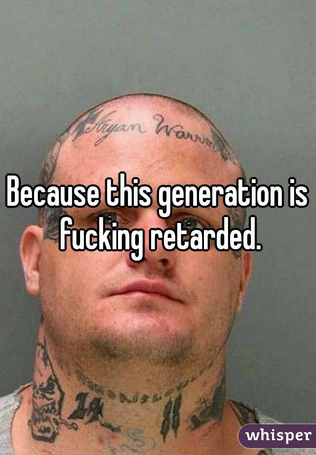 Because this generation is fucking retarded.