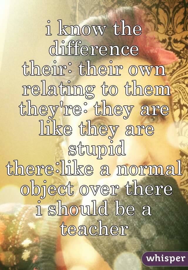 i know the difference 
their: their own relating to them
they're: they are like they are stupid
there:like a normal object over there
i should be a teacher 