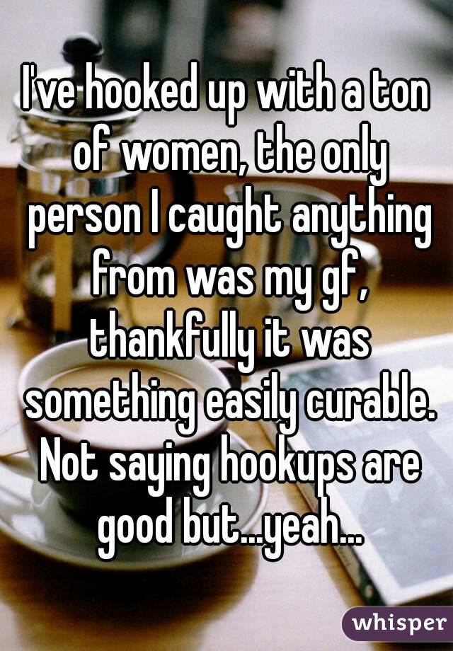 I've hooked up with a ton of women, the only person I caught anything from was my gf, thankfully it was something easily curable. Not saying hookups are good but...yeah...