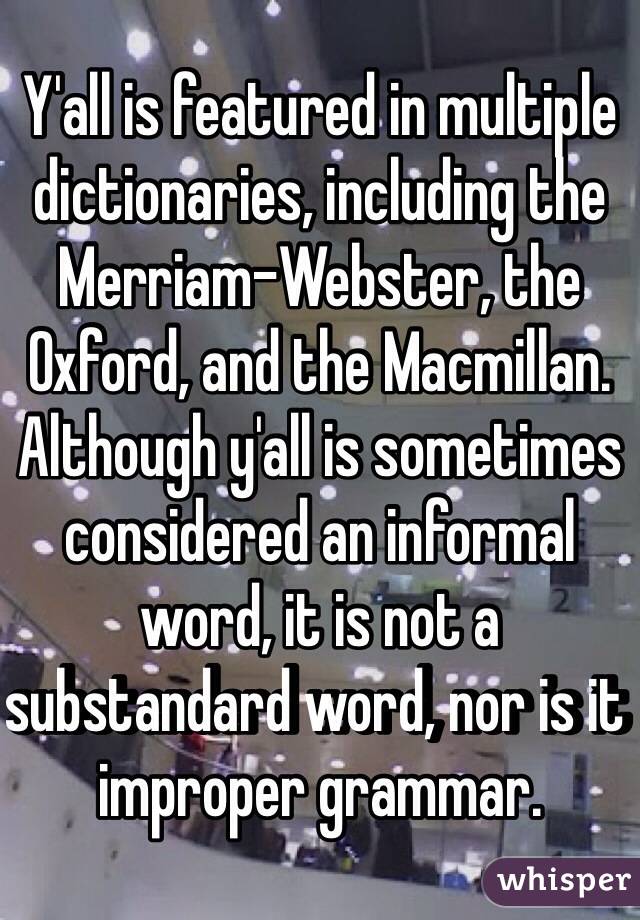 Y'all is featured in multiple dictionaries, including the Merriam-Webster, the Oxford, and the Macmillan. Although y'all is sometimes considered an informal word, it is not a substandard word, nor is it improper grammar.