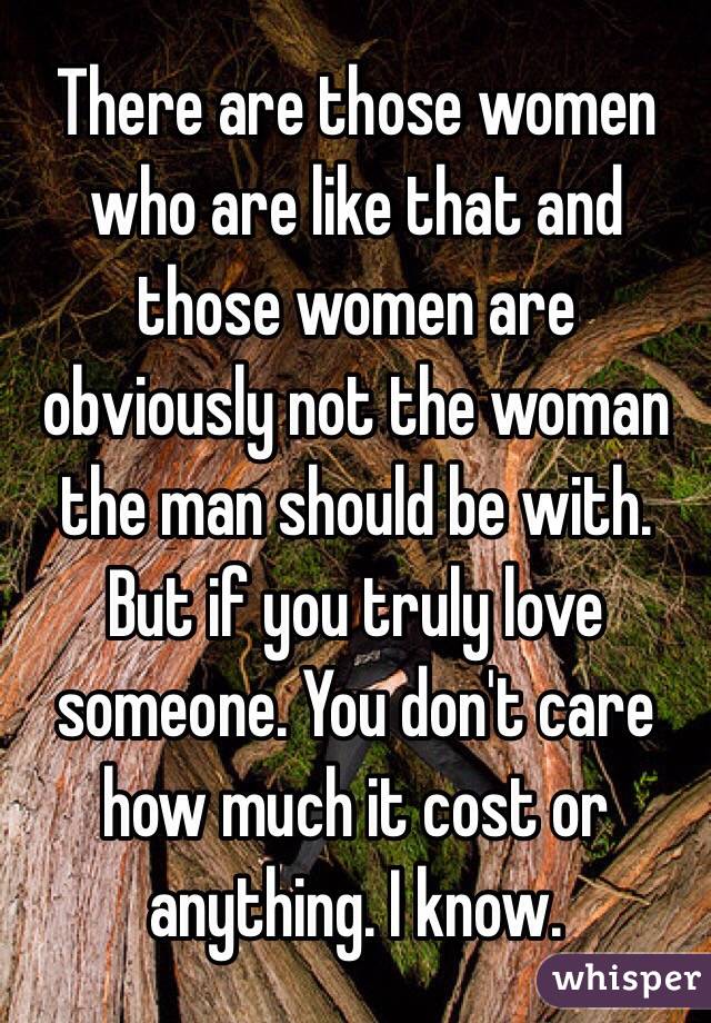 There are those women who are like that and those women are obviously not the woman the man should be with. But if you truly love someone. You don't care how much it cost or anything. I know. 