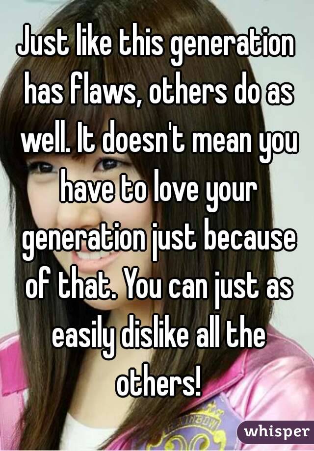 Just like this generation has flaws, others do as well. It doesn't mean you have to love your generation just because of that. You can just as easily dislike all the others!