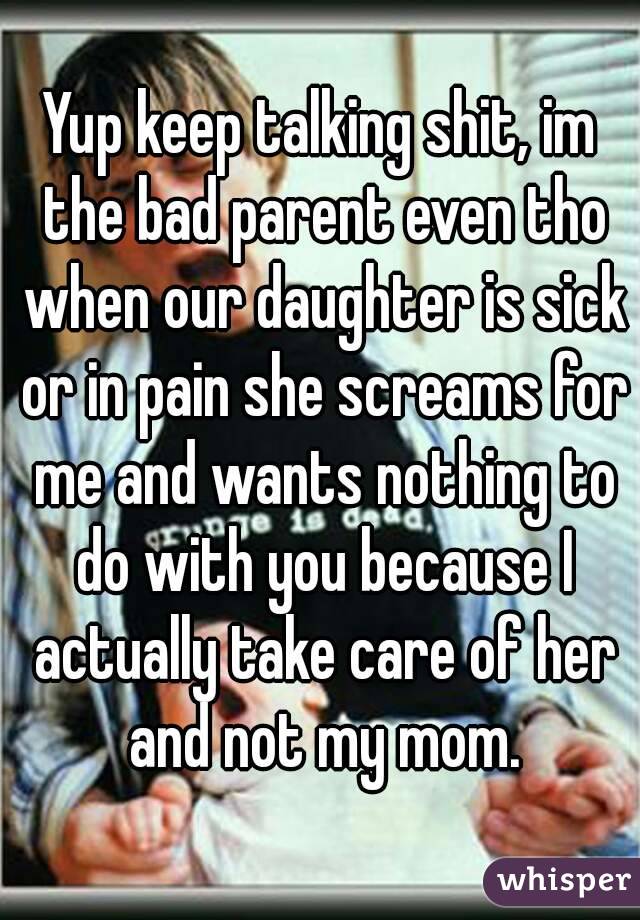 Yup keep talking shit, im the bad parent even tho when our daughter is sick or in pain she screams for me and wants nothing to do with you because I actually take care of her and not my mom.