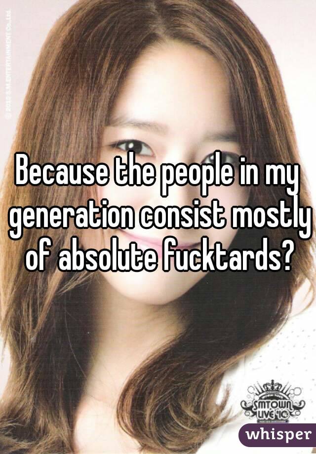 Because the people in my generation consist mostly of absolute fucktards?