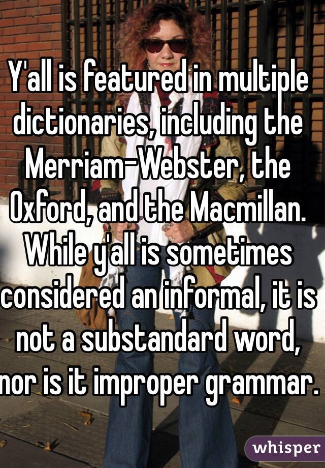 Y'all is featured in multiple dictionaries, including the Merriam-Webster, the Oxford, and the Macmillan. While y'all is sometimes considered an informal, it is not a substandard word, nor is it improper grammar.