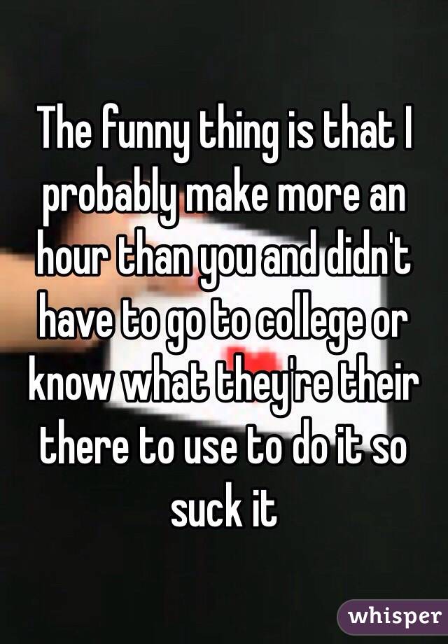 The funny thing is that I probably make more an hour than you and didn't have to go to college or know what they're their there to use to do it so suck it 