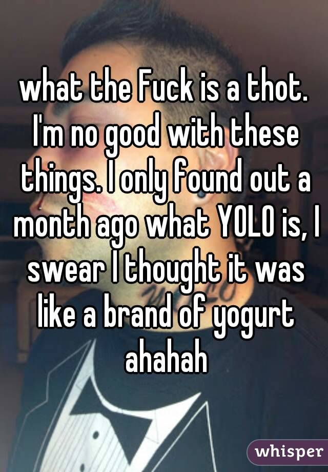 what the Fuck is a thot. I'm no good with these things. I only found out a month ago what YOLO is, I swear I thought it was like a brand of yogurt ahahah