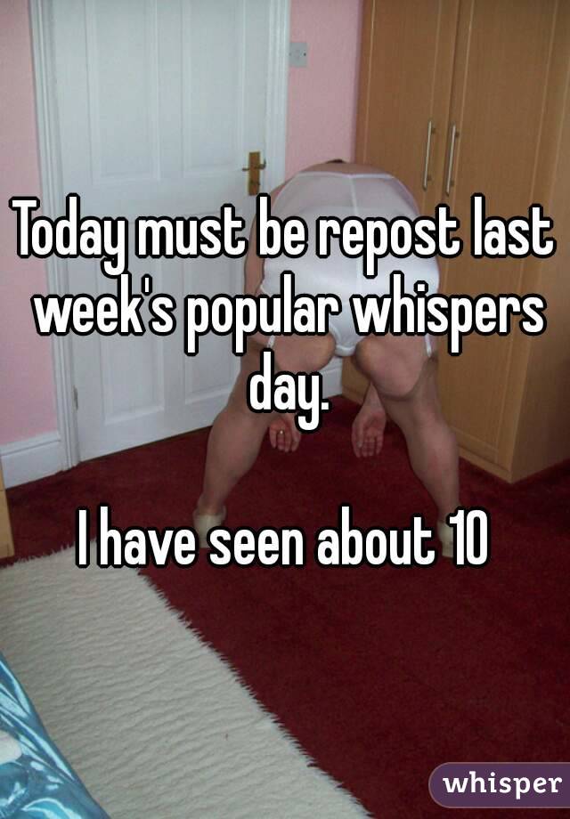 Today must be repost last week's popular whispers day.

I have seen about 10