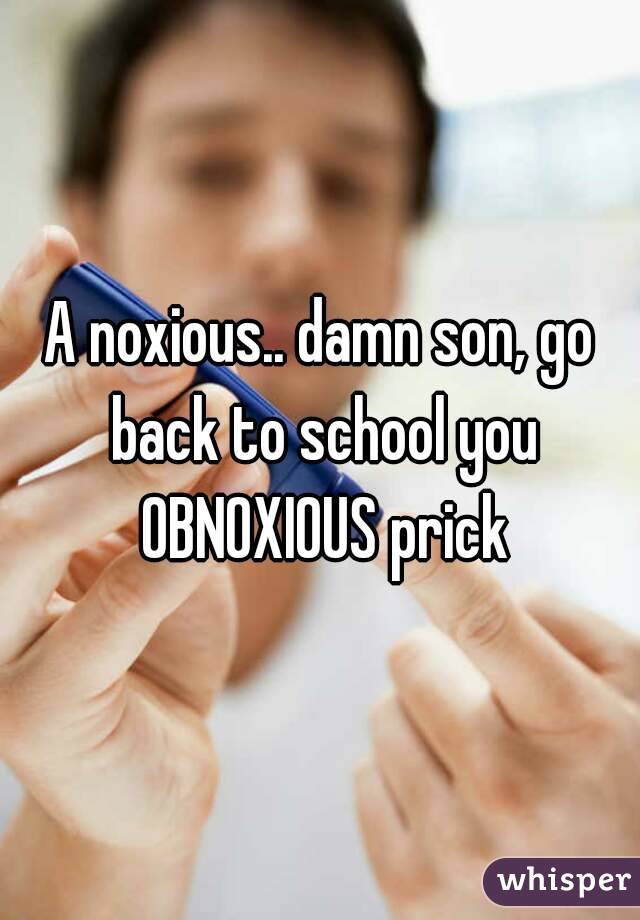 A noxious.. damn son, go back to school you OBNOXIOUS prick