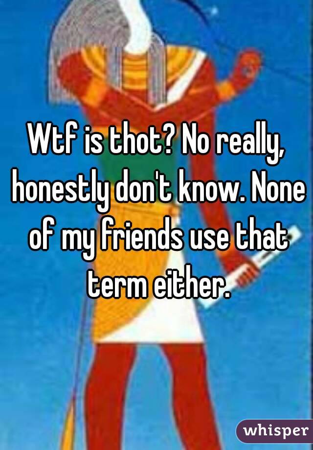 Wtf is thot? No really, honestly don't know. None of my friends use that term either.