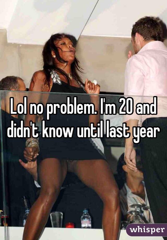 Lol no problem. I'm 20 and didn't know until last year