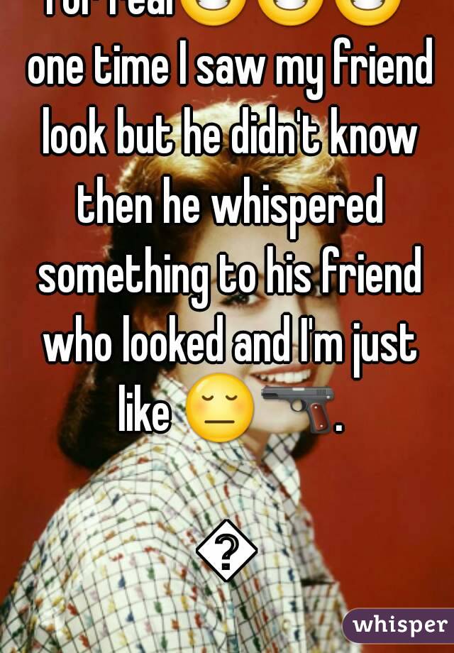 For real😂😂😂 one time I saw my friend look but he didn't know then he whispered something to his friend who looked and I'm just like 😔🔫.  
😂