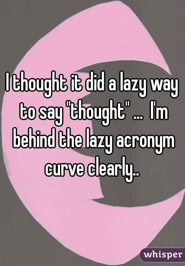 I thought it did a lazy way to say "thought" ...  I'm behind the lazy acronym curve clearly.. 