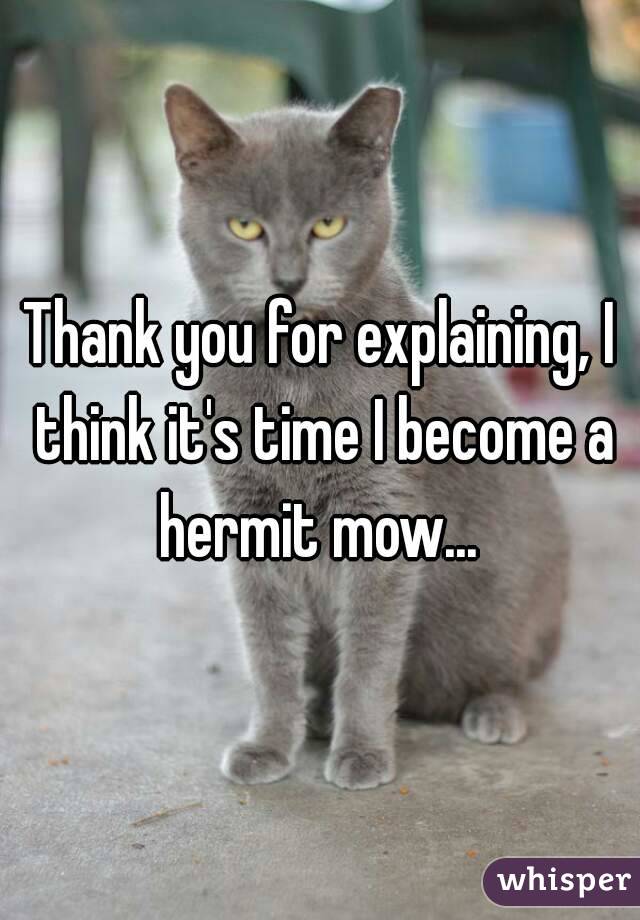 Thank you for explaining, I think it's time I become a hermit mow... 