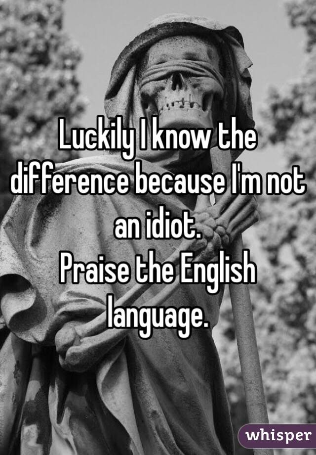 Luckily I know the difference because I'm not an idiot. 
Praise the English language.