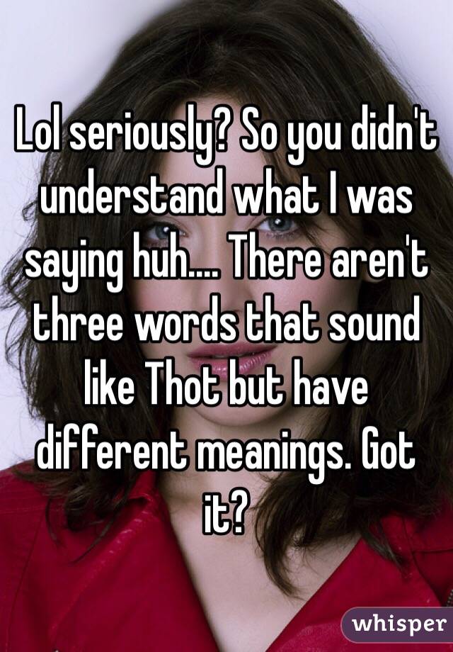 Lol seriously? So you didn't understand what I was saying huh.... There aren't three words that sound like Thot but have different meanings. Got it?