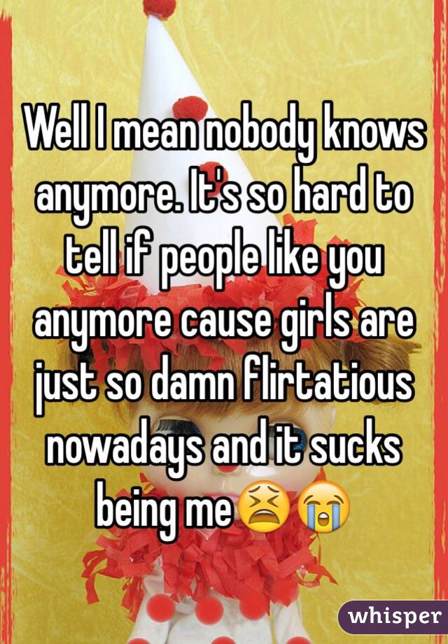 Well I mean nobody knows anymore. It's so hard to tell if people like you anymore cause girls are just so damn flirtatious nowadays and it sucks being me😫😭