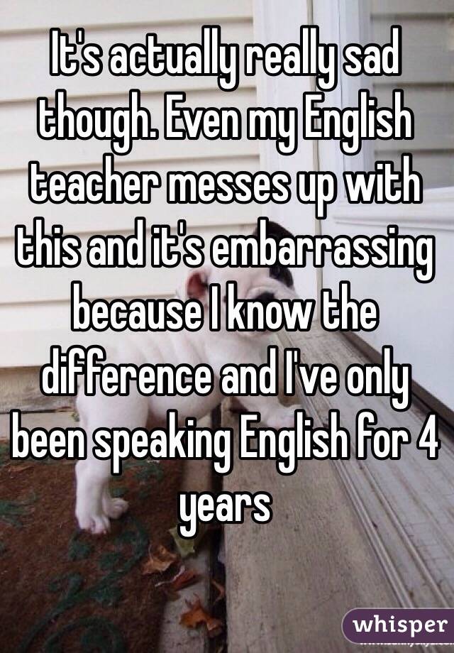 It's actually really sad though. Even my English teacher messes up with this and it's embarrassing because I know the difference and I've only been speaking English for 4 years