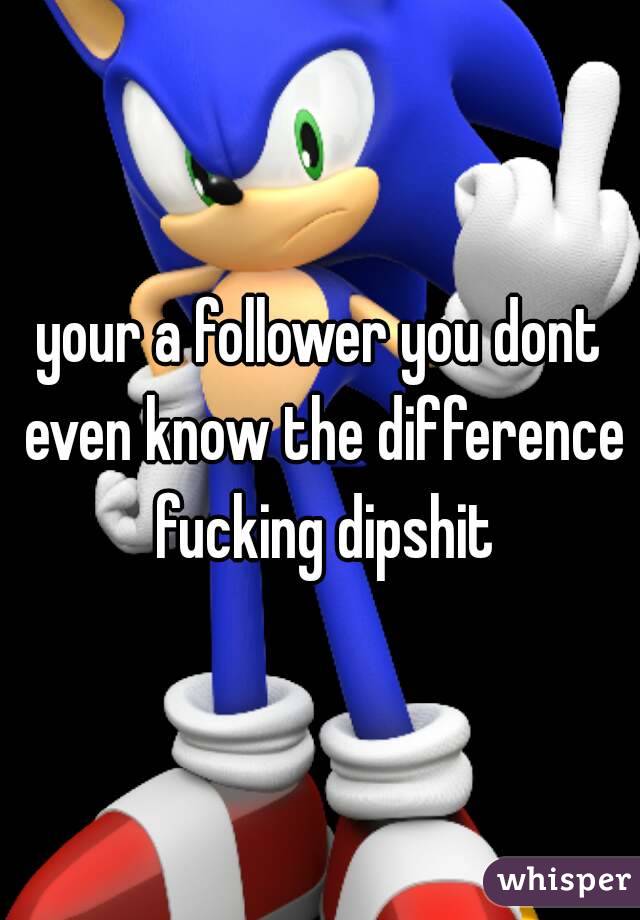 your a follower you dont even know the difference fucking dipshit