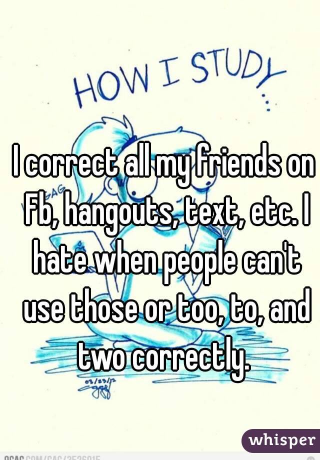 I correct all my friends on Fb, hangouts, text, etc. I hate when people can't use those or too, to, and two correctly. 