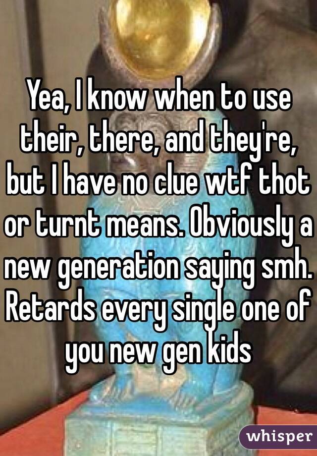 Yea, I know when to use their, there, and they're, but I have no clue wtf thot or turnt means. Obviously a new generation saying smh. Retards every single one of you new gen kids