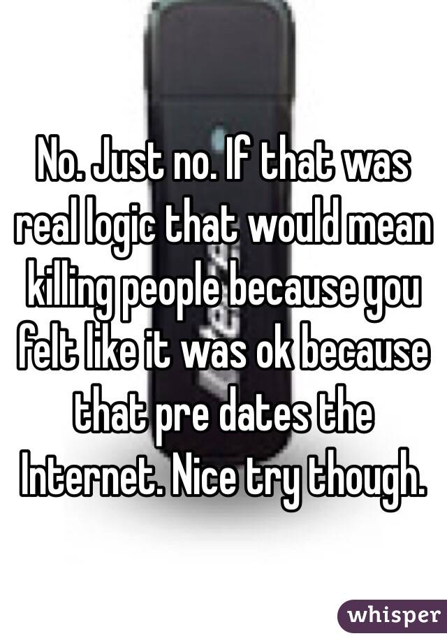 No. Just no. If that was real logic that would mean killing people because you felt like it was ok because that pre dates the Internet. Nice try though. 