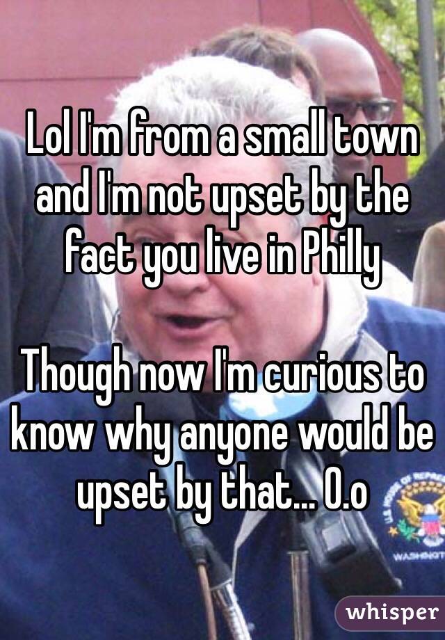 Lol I'm from a small town and I'm not upset by the fact you live in Philly 

Though now I'm curious to know why anyone would be upset by that... O.o