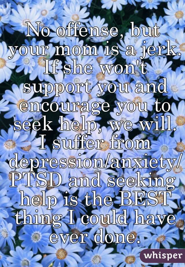 No offense, but your mom is a jerk. If she won't support you and encourage you to seek help, we will. I suffer from depression/anxiety/PTSD and seeking help is the BEST thing I could have ever done.