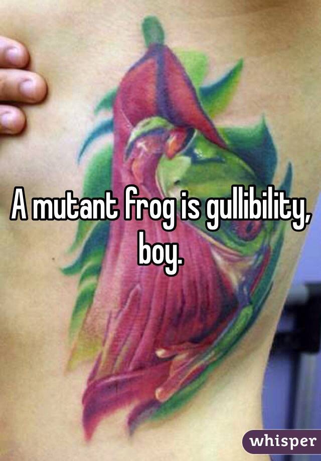 A mutant frog is gullibility, boy. 
