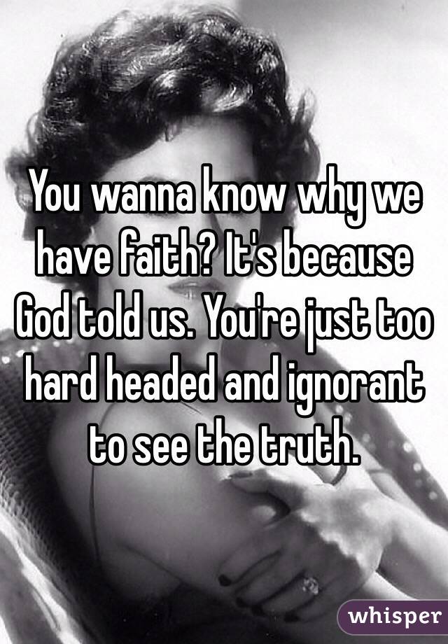 You wanna know why we have faith? It's because God told us. You're just too hard headed and ignorant to see the truth.