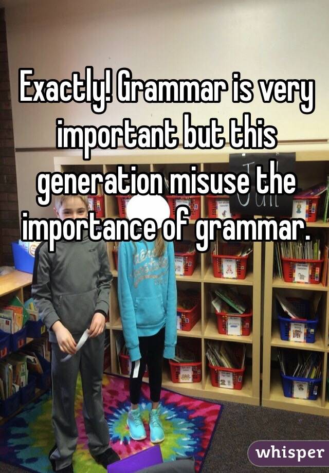 Exactly! Grammar is very important but this generation misuse the importance of grammar.