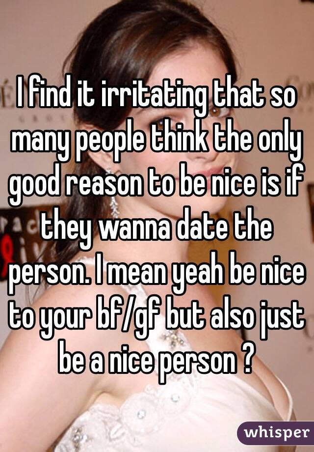 I find it irritating that so many people think the only good reason to be nice is if they wanna date the person. I mean yeah be nice to your bf/gf but also just be a nice person ?