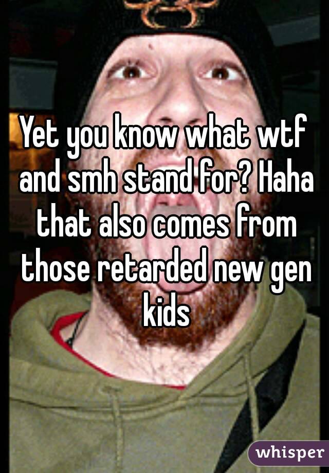 Yet you know what wtf and smh stand for? Haha that also comes from those retarded new gen kids