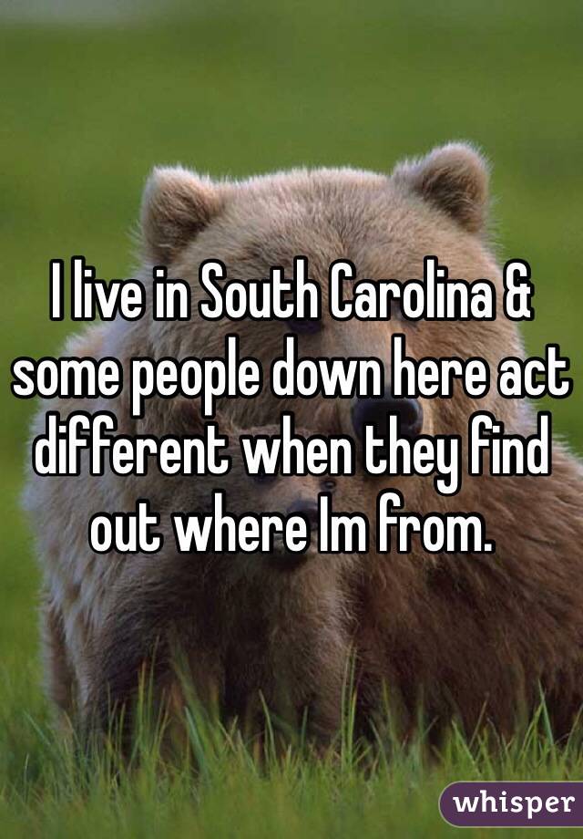 I live in South Carolina & some people down here act different when they find out where Im from.