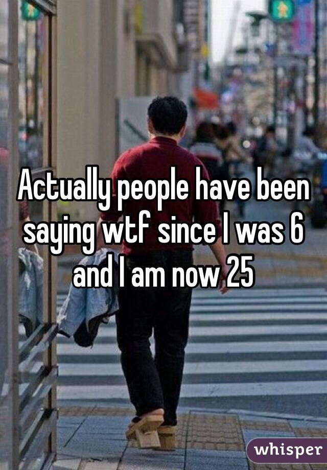 Actually people have been saying wtf since I was 6 and I am now 25