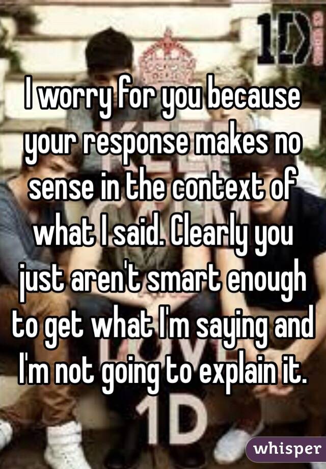 I worry for you because your response makes no sense in the context of what I said. Clearly you just aren't smart enough to get what I'm saying and I'm not going to explain it. 