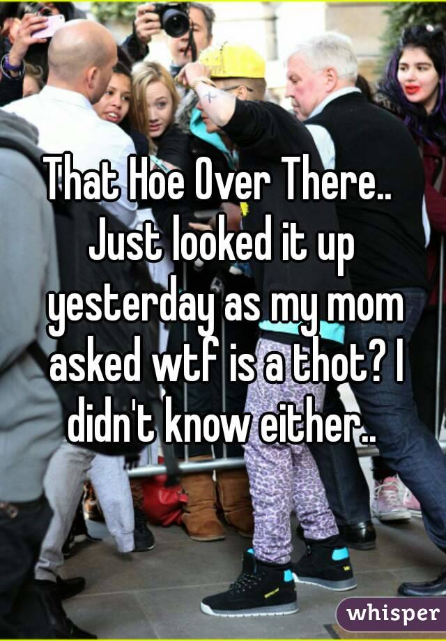 That Hoe Over There.. 
Just looked it up yesterday as my mom asked wtf is a thot? I didn't know either.. 