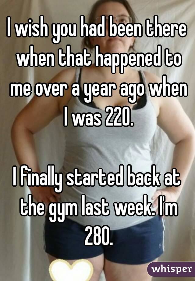 I wish you had been there when that happened to me over a year ago when I was 220.

I finally started back at the gym last week. I'm 280.