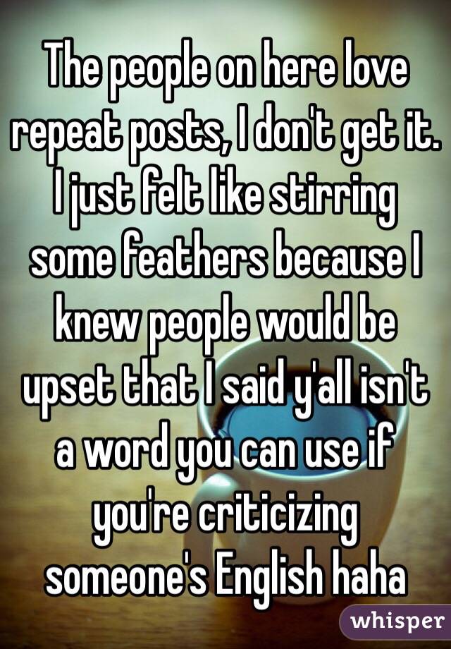 The people on here love repeat posts, I don't get it. I just felt like stirring some feathers because I knew people would be upset that I said y'all isn't a word you can use if you're criticizing someone's English haha 