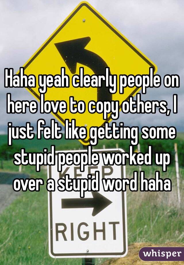 Haha yeah clearly people on here love to copy others, I just felt like getting some stupid people worked up over a stupid word haha 