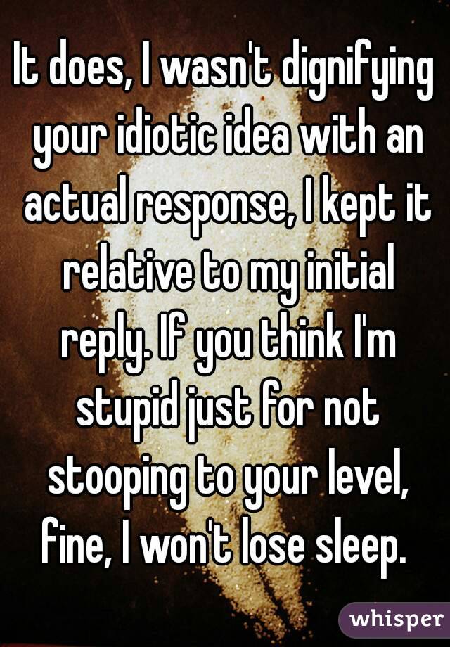 It does, I wasn't dignifying your idiotic idea with an actual response, I kept it relative to my initial reply. If you think I'm stupid just for not stooping to your level, fine, I won't lose sleep. 