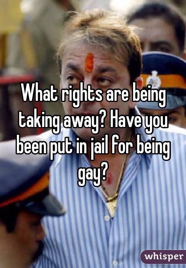 What rights are being taking away? Have you been put in jail for being gay? 