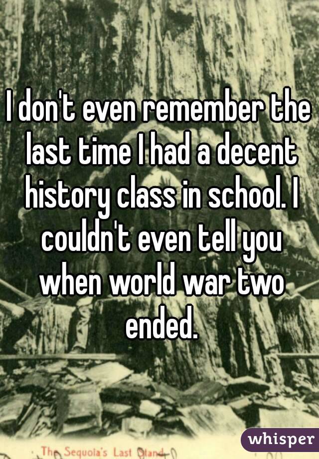 I don't even remember the last time I had a decent history class in school. I couldn't even tell you when world war two ended.