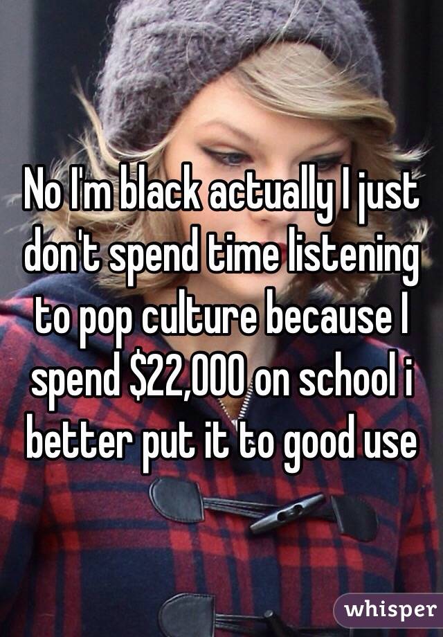 No I'm black actually I just don't spend time listening to pop culture because I spend $22,000 on school i better put it to good use 