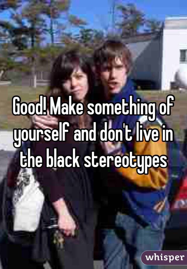 Good! Make something of yourself and don't live in the black stereotypes 