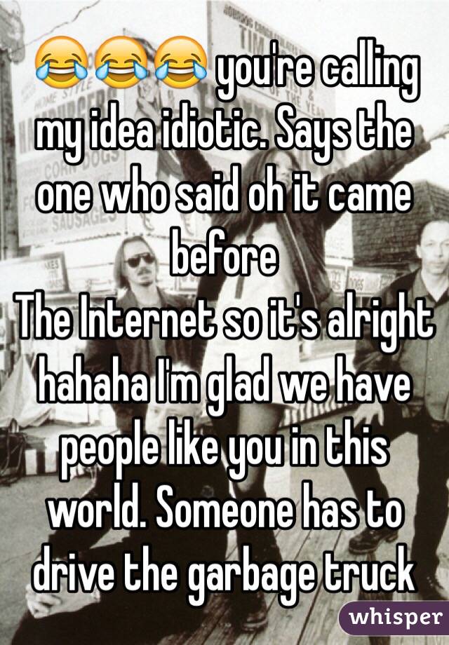 😂😂😂 you're calling my idea idiotic. Says the one who said oh it came before
The Internet so it's alright hahaha I'm glad we have people like you in this world. Someone has to drive the garbage truck 