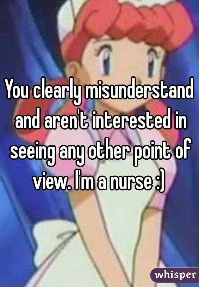 You clearly misunderstand and aren't interested in seeing any other point of view. I'm a nurse :) 